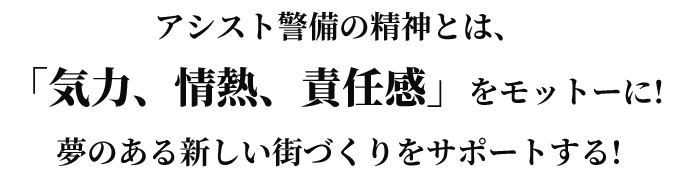 アシスト警備の精神とは、「気力、情熱、責任感」をモットーに! 夢のある新しい街づくりをサポートする!